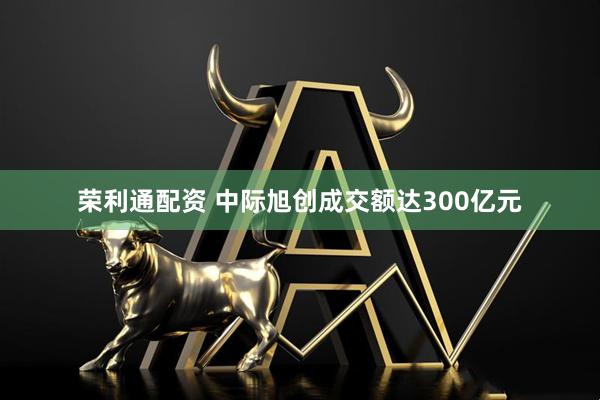 荣利通配资 中际旭创成交额达300亿元