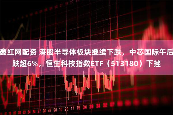 鑫红网配资 港股半导体板块继续下跌，中芯国际午后跌超6%，恒生科技指数ETF（513180）下挫