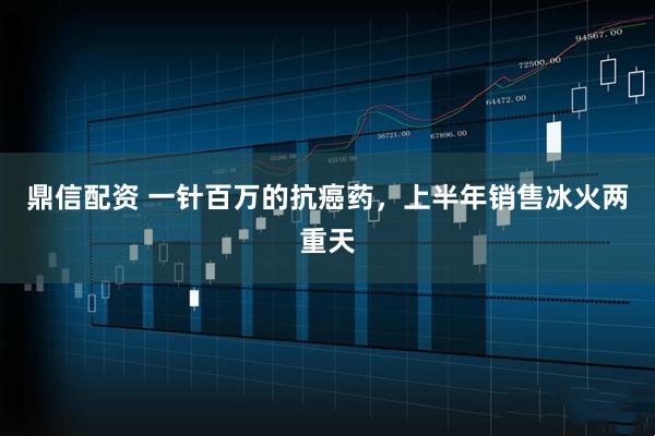 鼎信配资 一针百万的抗癌药，上半年销售冰火两重天