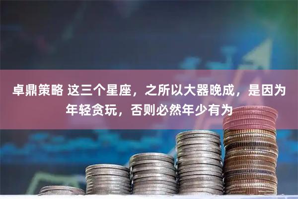 卓鼎策略 这三个星座，之所以大器晚成，是因为年轻贪玩，否则必然年少有为