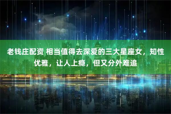 老钱庄配资 相当值得去深爱的三大星座女，知性优雅，让人上瘾，但又分外难追