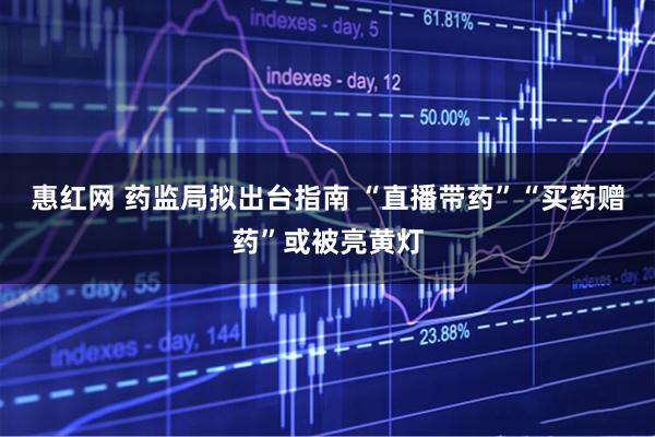 惠红网 药监局拟出台指南 “直播带药”“买药赠药”或被亮黄灯
