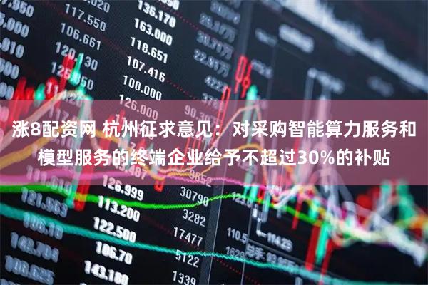 涨8配资网 杭州征求意见：对采购智能算力服务和模型服务的终端企业给予不超过30%的补贴