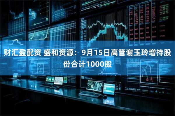 财汇盈配资 盛和资源：9月15日高管谢玉玲增持股份合计1000股