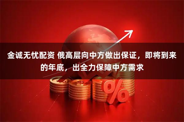 金诚无忧配资 俄高层向中方做出保证，即将到来的年底，出全力保障中方需求