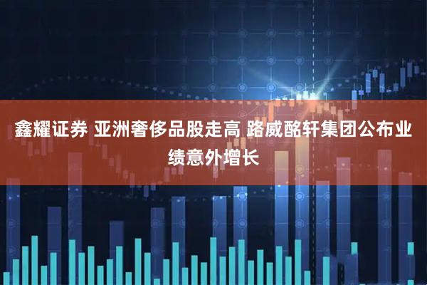 鑫耀证券 亚洲奢侈品股走高 路威酩轩集团公布业绩意外增长