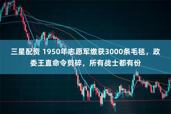 三星配资 1950年志愿军缴获3000条毛毯，政委王直命令剪碎，所有战士都有份