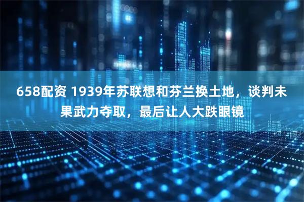 658配资 1939年苏联想和芬兰换土地，谈判未果武力夺取，最后让人大跌眼镜