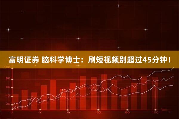 富明证券 脑科学博士：刷短视频别超过45分钟！
