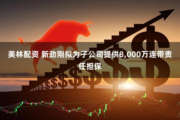 美林配资 新劲刚拟为子公司提供8,000万连带责任担保