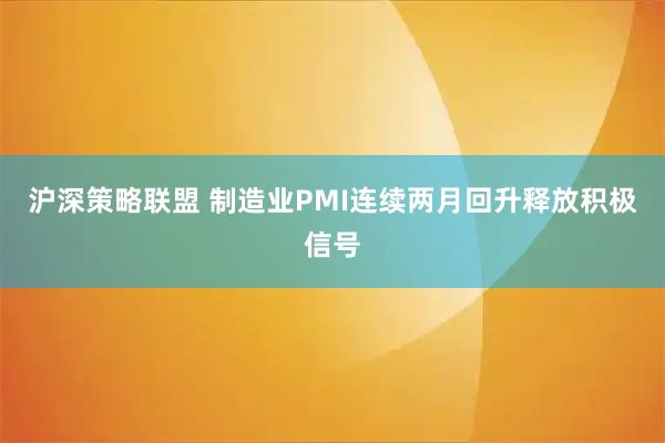 沪深策略联盟 制造业PMI连续两月回升释放积极信号