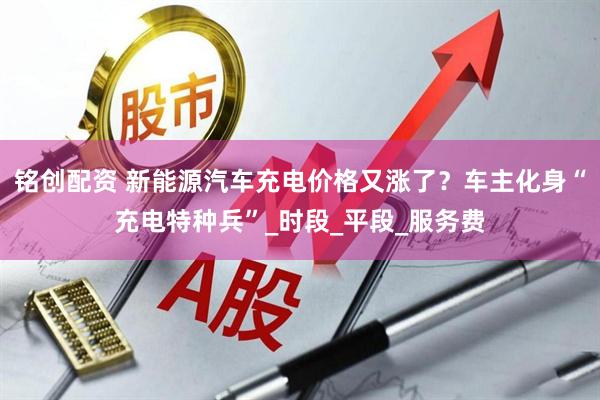 铭创配资 新能源汽车充电价格又涨了？车主化身“充电特种兵”_时段_平段_服务费