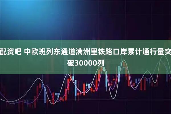 配资吧 中欧班列东通道满洲里铁路口岸累计通行量突破30000列