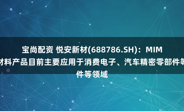宝尚配资 悦安新材(688786.SH)：MIM相关材料产品目前主要应用于消费电子、汽车精密零部件等领域