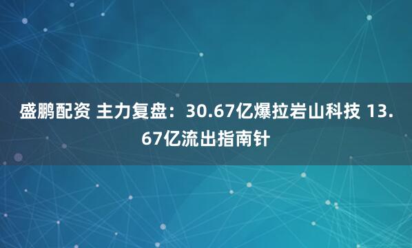 盛鹏配资 主力复盘：30.67亿爆拉岩山科技 13.67亿流出指南针