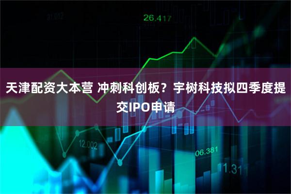 天津配资大本营 冲刺科创板？宇树科技拟四季度提交IPO申请