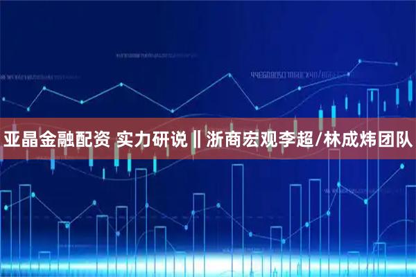 亚晶金融配资 实力研说‖浙商宏观李超/林成炜团队