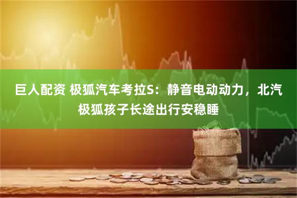 巨人配资 极狐汽车考拉S：静音电动动力，北汽极狐孩子长途出行安稳睡
