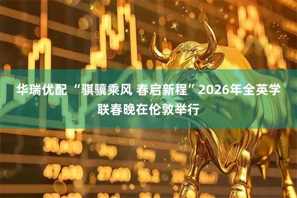 华瑞优配 “骐骥乘风 春启新程”2026年全英学联春晚在伦敦举行