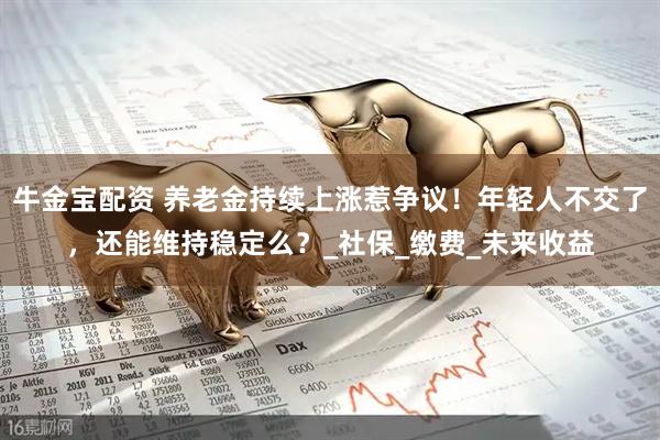 牛金宝配资 养老金持续上涨惹争议！年轻人不交了，还能维持稳定么？_社保_缴费_未来收益