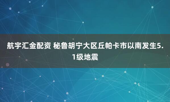 航宇汇金配资 秘鲁胡宁大区丘帕卡市以南发生5.1级地震