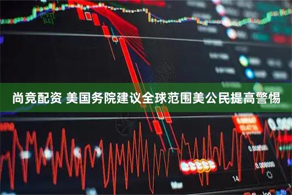 尚竞配资 美国务院建议全球范围美公民提高警惕